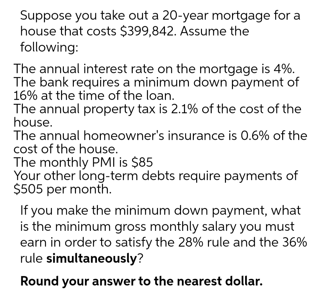 Suppose you take out a 20-year mortgage for a
house that costs $399,842. Assume the
following:
The annual interest rate on the mortgage is 4%.
The bank requires a minimum down payment of
16% at the time of the loan.
The annual property tax is 2.1% of the cost of the
house.
The annual homeowner's insurance is 0.6% of the
cost of the house.
The monthly PMI is $85
Your other long-term debts require payments of
$505 per month.
If you make the minimum down payment, what
is the minimum gross monthly salary you must
earn in order to satisfy the 28% rule and the 36%
rule simultaneously?
Round your answer to the nearest dollar.