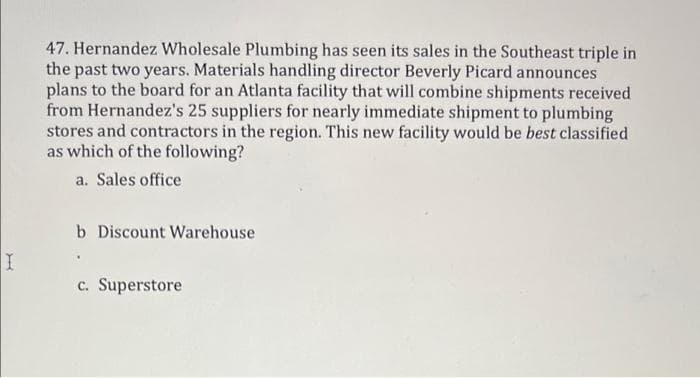 47. Hernandez Wholesale Plumbing has seen its sales in the Southeast triple in
the past two years. Materials handling director Beverly Picard announces
plans to the board for an Atlanta facility that will combine shipments received
from Hernandez's 25 suppliers for nearly immediate shipment to plumbing
stores and contractors in the region. This new facility would be best classified
as which of the following?
a. Sales office
Discount Warehouse
c. Superstore
