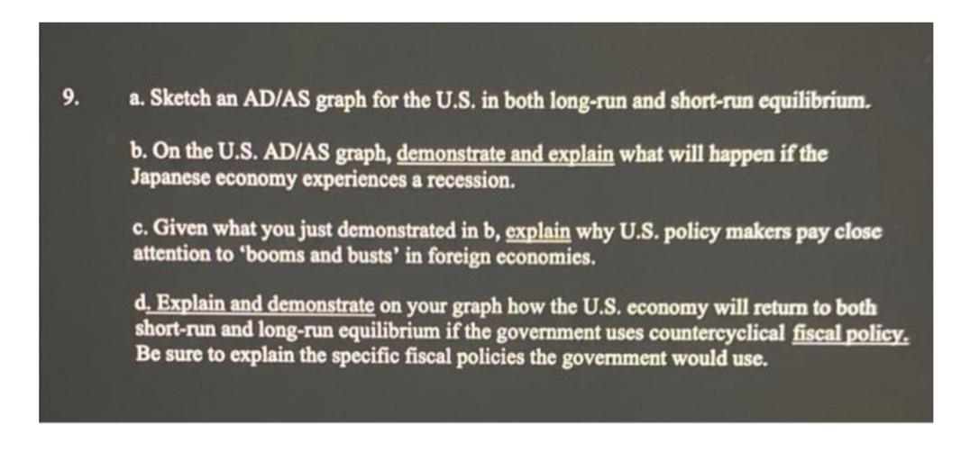 9.
a. Sketch an AD/AS graph for the U.S. in both long-run and short-run equilibrium.
b. On the U.S. AD/AS graph, demonstrate and explain what will happen if the
Japanese economy experiences a recession.
c. Given what you just demonstrated in b, explain why U.S. policy makers pay close
attention to 'booms and busts' in foreign economies.
d. Explain and demonstrate on your graph how the U.S. economy will return to both
short-run and long-run equilibrium if the government uses countercyclical fiscal policy.
Be sure to explain the specific fiscal policies the government would use.
