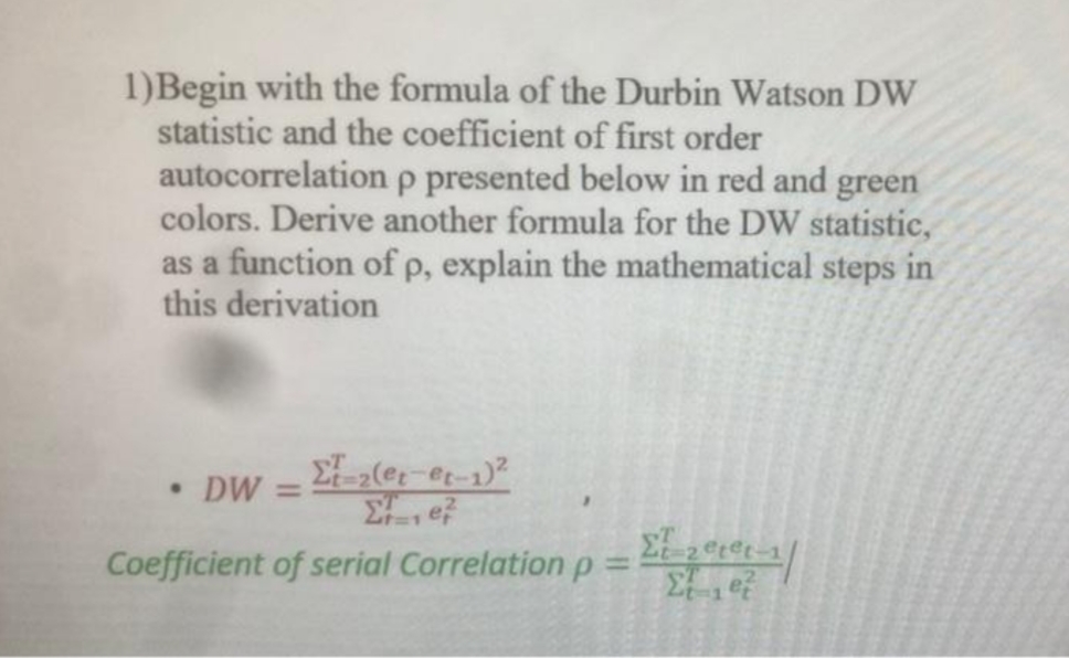 1)Begin with the formula of the Durbin Watson DW
statistic and the coefficient of first order
autocorrelation p presented below in red and green
colors. Derive another formula for the DW statistic,
as a function of p, explain the mathematical steps in
this derivation
• DW =
Σ-2(et-et-1)²
Ee
Σε 2€p&t=1/
Coefficient of serial Correlation p
Σe