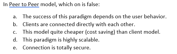 In Peer to Peer model, which on is false:
a. The success of this paradigm depends on the user behavior.
b. Clients are connected directly with each other.
This model quite cheaper (cost saving) than client model.
d. This paradigm is highly scalable.
e. Connection is totally secure.
C.
