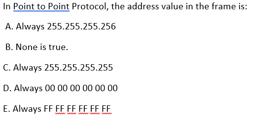 In Point to Point Protocol, the address value in the frame is:
A. Always 255.255.255.256
B. None is true.
C. Always 255.255.255.255
D. Always 00 00 00 00 00 00
E. Always FF FF EF EF EF F.
ww wm v w ww
