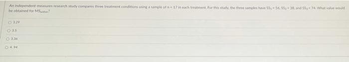 An independent measures research study compares three treatment conditions uning a sample of n 17 in each treatment. For this study the three samples have 555n, 55,3 and 55-74.What value would
be obtained for MS
O a29
O a5
O 336
04.94
