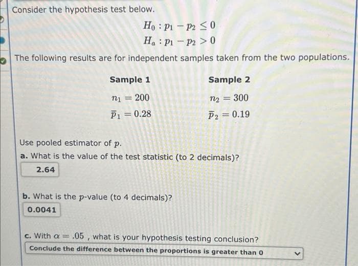 Consider the hypothesis test below.
Ho : P1 - P2 S0
Ha : P1 - P2 > 0
The following results are for independent samples taken from the two populations.
Sample 1
Sample 2
200
n2 = 300
P1 = 0.28
P2 = 0.19
Use pooled estimator of p.
a. What is the value of the test statistic (to 2 decimals)?
2.64
b. What is the p-value (to 4 decimals)?
0.0041
c. With a = .05 , what is your hypothesis testing conclusion?
Conclude the difference between the proportions is greater than 0
