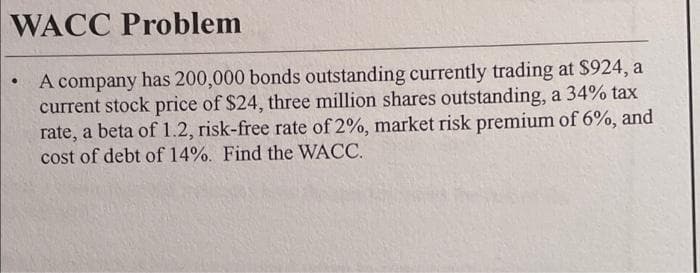 WACC Problem
A company has 200,000 bonds outstanding currently trading at $924, a
current stock price of $24, three million shares outstanding, a 34% tax
rate, a beta of 1.2, risk-free rate of 2%, market risk premium of 6%, and
cost of debt of 14%. Find the WACC.

