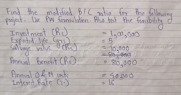Find the madified BI C gatio for the following
project. Use PW formulation- Also test the feasibility
Invest ment Chs)
Expected life Cyrs)
Salvoge value O CRs
Annual Benefit CRis).
Annual O& M costs
Interest Rate Ci:)
=D1,00,000
= 10,000
%3D
80,000
=16
