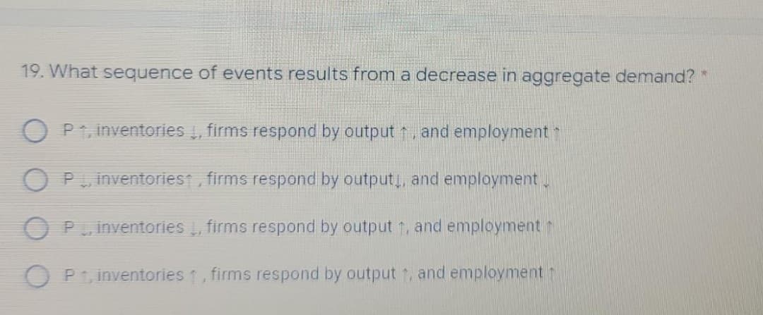 19. What sequence of events results from a decrease in aggregate demand? *
P1, inventories , firms respond by output , and employment
inventoriest, firms respond by output,, and employment .
O PuInventories , firms respond by output 1, and employment
Pt, inventories 1, firms respond by output t, and employment t
