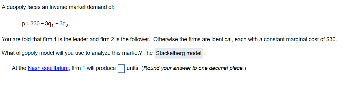 A duopoly faces an inverse market demand of:
p= 330 – 3q, - 392.
You are told that firm 1 is the leader and firm 2 is the follower. Otherwise the firms are identical, each with a constant marginal cost of $30.
What oligopoly model will you use to analyze this market? The Stackelberg model
At the Nash equilibrium, firm 1 will produce units. (Round your answer to one decimal place.)
