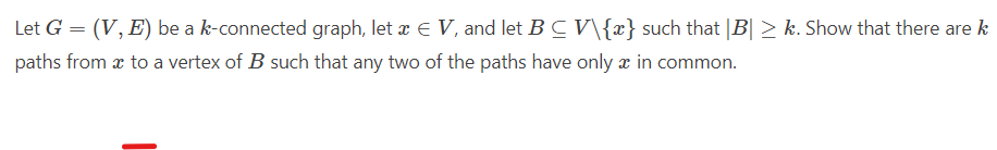 Let G = (V, E) be a k-connected graph, let æ E V, and let B C V\{x} such that |B| > k. Show that there are k
paths from æ to a vertex of B such that any two of the paths have only x in common.

