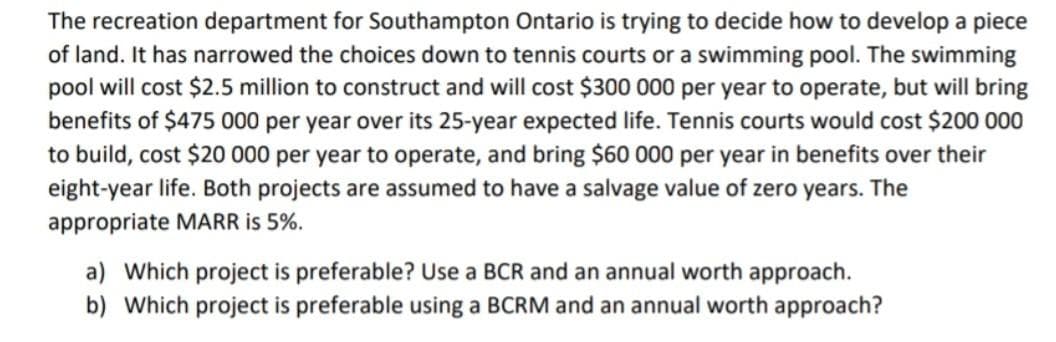 The recreation department for Southampton Ontario is trying to decide how to develop a piece
of land. It has narrowed the choices down to tennis courts or a swimming pool. The swimming
pool will cost $2.5 million to construct and will cost $300 000 per year to operate, but will bring
benefits of $475 000 per year over its 25-year expected life. Tennis courts would cost $200 000
to build, cost $20 000 per year to operate, and bring $60 000 per year in benefits over their
eight-year life. Both projects are assumed to have a salvage value of zero years. The
appropriate MARR is 5%.
a) Which project is preferable? Use a BCR and an annual worth approach.
b) Which project is preferable using a BCRM and an annual worth approach?
