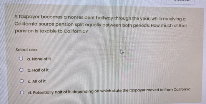 A taxpayer becomes a nonresident halfway through the year, while receiving a
California source pension split equally between both periods. How much of that
pension is taxable to California?
Select one:
O a. None of it
O b. Half of it
O C. All of it
O d. Potentially half of it, depending on which state the taxpayer moved to from California
