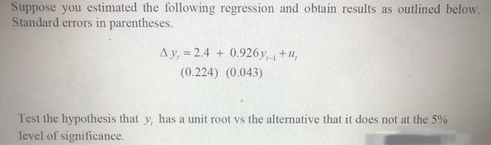 Suppose you estimated the following regression and obtain results as outlined below.
Standard errors in parentheses.
Ay, = 2.4 + 0.926y,+u,
(0.224) (0.043)
Test the hypothesis that y, has a unit root vs the alternative that it does not at the 5%
level of significance.
