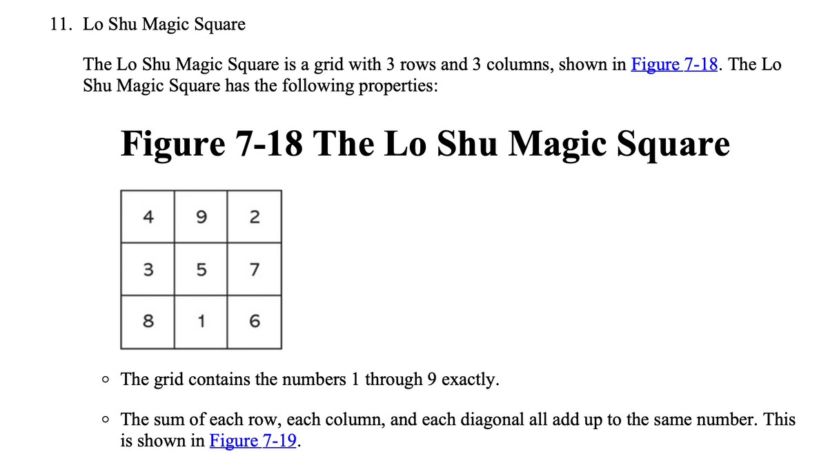 11. Lo Shu Magic Square
The Lo Shu Magic Square is a grid with 3 rows and 3 columns, shown in Figure 7-18. The Lo
Shu Magic Square has the following properties:
Figure 7-18 The Lo Shu Magic Square
4
3
5
7
8
1
o The grid contains the numbers 1 through 9 exactly.
o The sum of each row, each column, and each diagonal all add up to the same number. This
is shown in Figure 7-19.
2.
