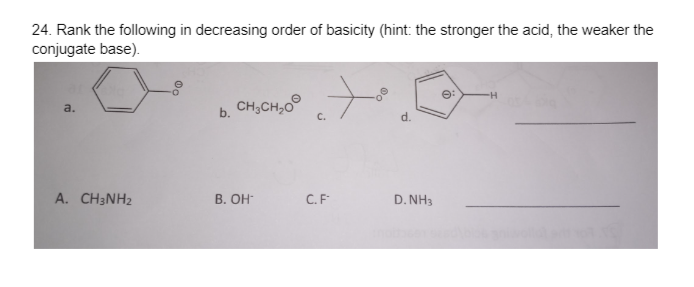 24. Rank the following in decreasing order of basicity (hint: the stronger the acid, the weaker the
conjugate base).
a.
A. CH3NH₂
b.
CH3CH₂O
B. OH
C.F
d.
D. NH3
-H