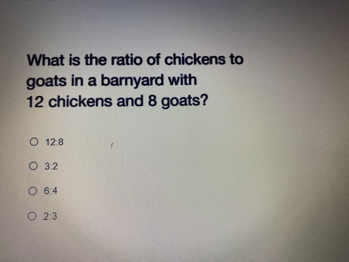 What is the ratio of chickens to
goats in a barnyard with
12 chickens and 8 goats?
O 12:8
O 3.2
O 6:4
O 2:3
