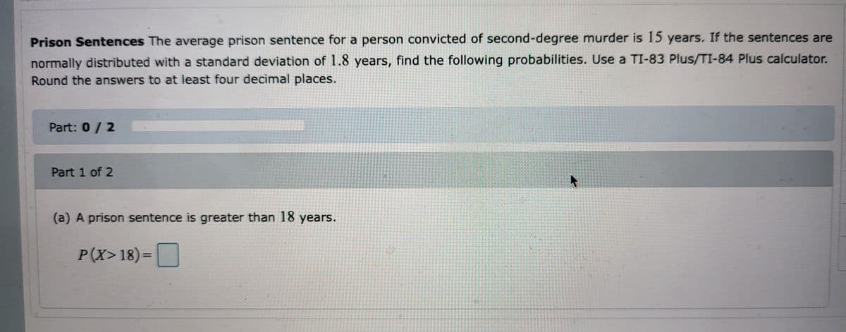 Prison Sentences The average prison sentence for a person convicted of second-degree murder is 15 years. If the sentences are
normally distributed with a standard deviation of 1.8 years, find the following probabilities. Use a TI-83 Plus/TI-84 Plus calculator.
Round the answers to at least four decimal places.
Part: 0 / 2
Part 1 of 2
(a) A prison sentence is greater than 18 years.
P(X>18)=
172