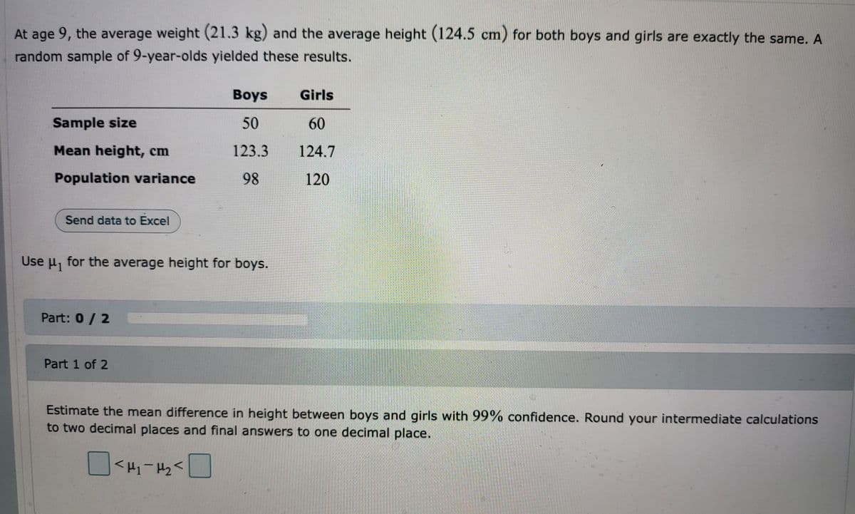 At age 9, the average weight (21.3 kg) and the average height (124.5 cm) for both boys and girls are exactly the same. A
random sample of 9-year-olds yielded these results.
Boys
Girls
Sample size
50
60
Mean height, cm
123.3
124.7
Population variance
98
120
Send data to Excel
725
Use μ₁ for the average height for boys.
Part: 0/2
Part 1 of 2
Estimate the mean difference in height between boys and girls with 99% confidence. Round your intermediate calculations
to two decimal places and final answers to one decimal place.
<H₂>H^₂<