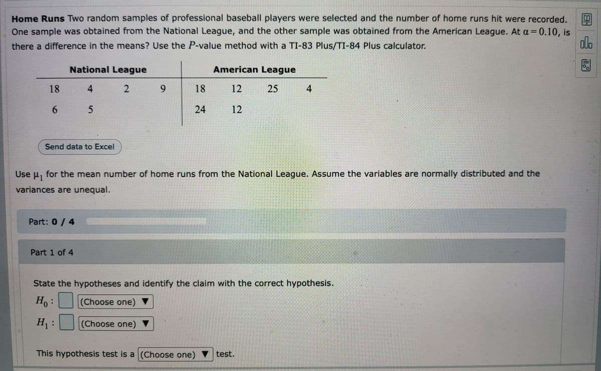 Home Runs Two random samples of professional baseball players were selected and the number of home runs hit were recorded.
One sample was obtained from the National League, and the other sample was obtained from the American League. At a=0.10, is
there a difference in the means? Use the P-value method with a TI-83 Plus/TI-84 Plus calculator.
olo
National League
American League
18
4
2
9
18
12
25
4
65
24
12
Send data to Excel
Use μ₁ for the mean number of home runs from the National League. Assume the variables are normally distributed and the
variances are unequal.
FUTU
Part: 0 / 4
Part 1 of 4
State the hypotheses and identify the claim with the correct hypothesis.
Ho:
(Choose one)
H₁: (Choose one) ▼
This hypothesis test is a (Choose one) test.
illo