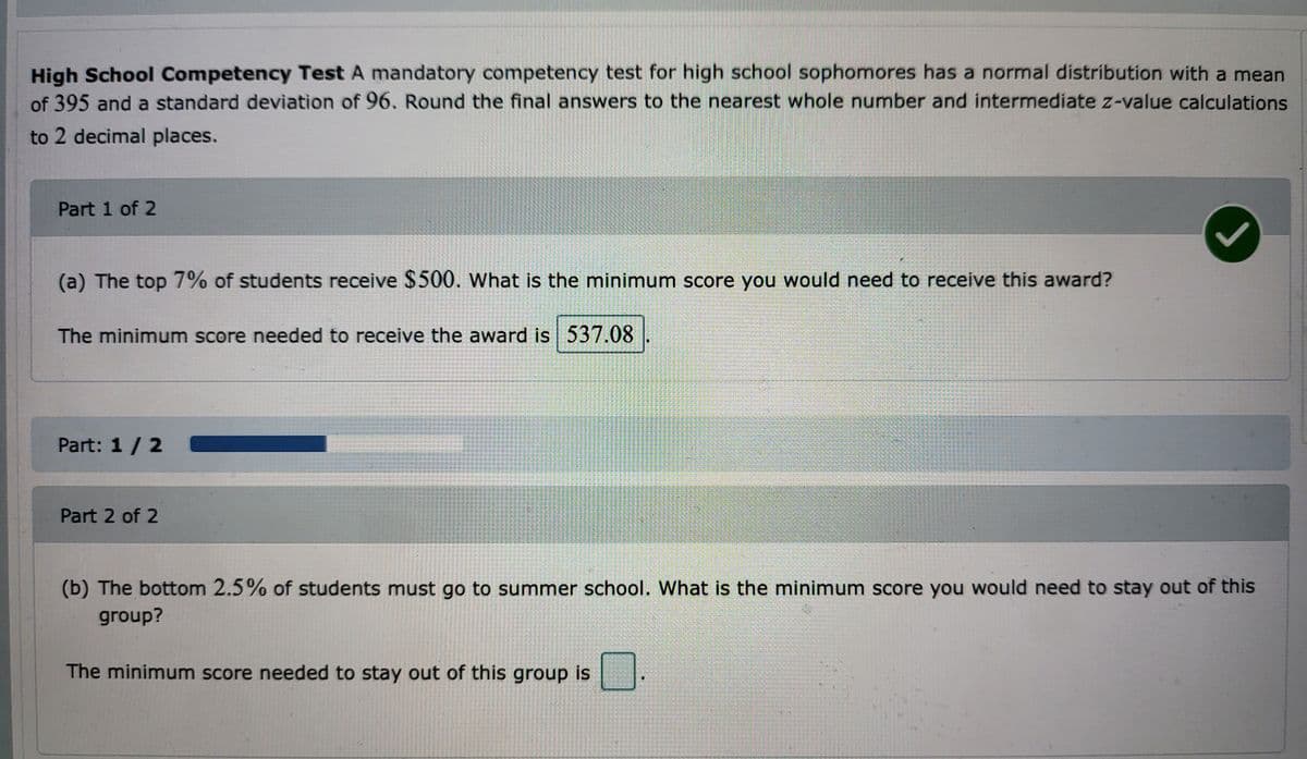 High School Competency Test A mandatory competency test for high school sophomores has a normal distribution with a mean
of 395 and a standard deviation of 96. Round the final answers to the nearest whole number and intermediate z-value calculations
to 2 decimal places.
Part 1 of 2
(a) The top 7% of students receive $500. What is the minimum score you would need to receive this award?
The minimum score needed to receive the award is 537.08
1
Part: 1 / 2
Part 2 of 2
(b) The bottom 2.5% of students must go to summer school. What is the minimum score you would need to stay out of this
group?
The minimum score needed to stay out of this group is