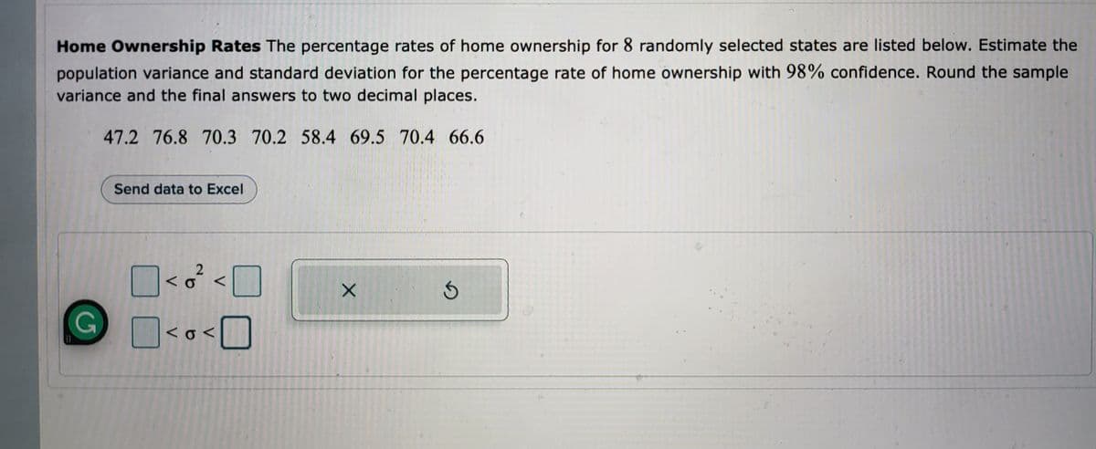 Home Ownership Rates The percentage rates of home ownership for 8 randomly selected states are listed below. Estimate the
population variance and standard deviation for the percentage rate of home ownership with 98% confidence. Round the sample
variance and the final answers to two decimal places.
47.2 76.8 70.3 70.2 58.4 69.5 70.4 66.6
Send data to Excel
2
<²<[
X
<o<0
G
G
