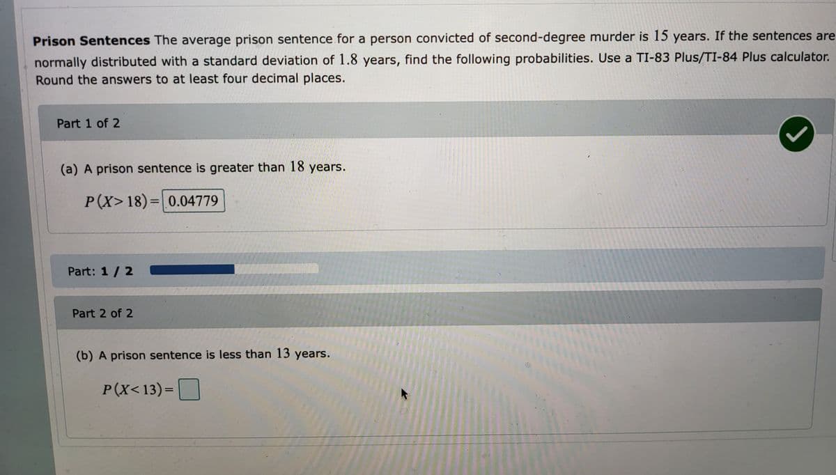 Prison Sentences The average prison sentence for a person convicted of second-degree murder is 15 years. If the sentences are
normally distributed with a standard deviation of 1.8 years, find the following probabilities. Use a TI-83 Plus/TI-84 Plus calculator.
Round the answers to at least four decimal places.
Part 1 of 2
(a) A prison sentence is greater than 18 years.
P(X>18)= 0.04779
Part: 1 / 2
Part 2 of 2
(b) A prison sentence is less than 13 years.
P(X<13)=