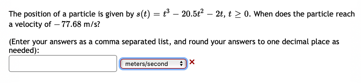 The position of a particle is given by s(t) = t³ – 20.5t2 – 2t, t > 0. When does the particle reach
a velocity of - 77.68 m/s?
(Enter your answers as a comma separated list, and round your answers to one decimal place as
needed):
meters/second
