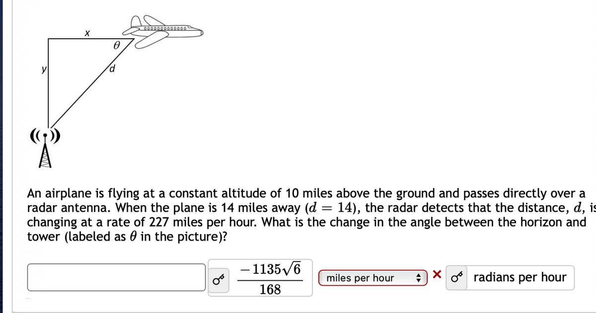 20000000000000
An airplane is flying at a constant altitude of 10 miles above the ground and passes directly over a
radar antenna. When the plane is 14 miles away (d = 14), the radar detects that the distance, d, is
changing at a rate of 227 miles per hour. What is the change in the angle between the horizon and
tower (labeled as 0 in the picture)?
%3D
- 1135/6
miles per hour
o radians per hour
168
