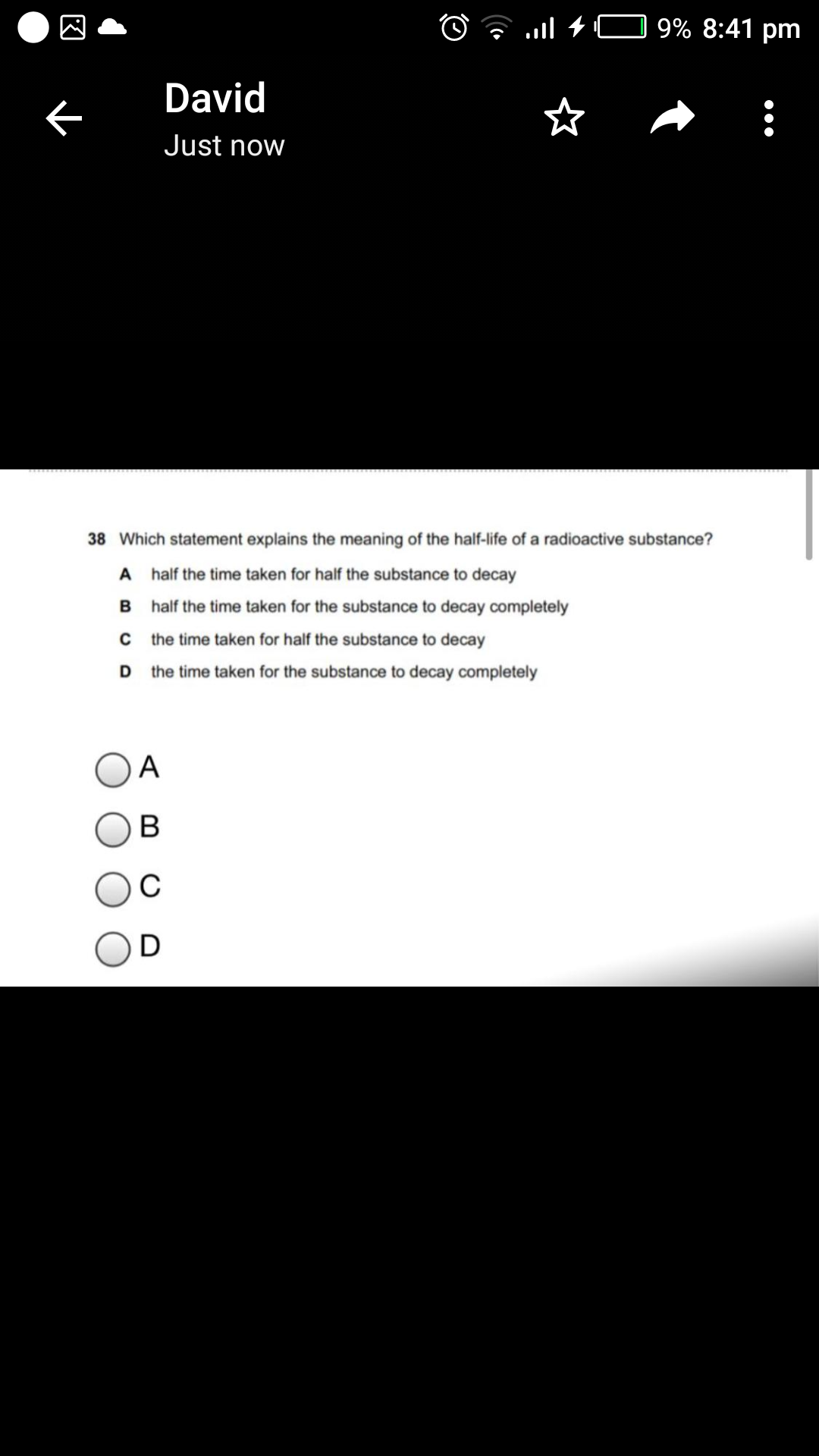 O ? l +C 9% 8:41 pm
David
Just now
38 Which statement explains the meaning of the half-life of a radioactive substance?
A half the time taken for half the substance to decay
half the time taken for the substance to decay completely
the time taken for half the substance to decay
the time taken for the substance to decay completely
A
В
D
