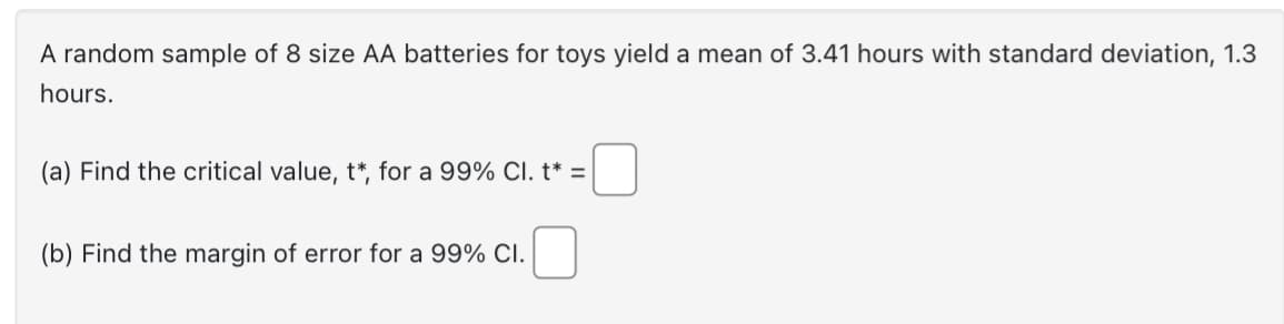 A random sample of 8 size AA batteries for toys yield a mean of 3.41 hours with standard deviation, 1.3
hours.
(a) Find the critical value, t*, for a 99% Cl. t* =
(b) Find the margin of error for a 99% CI.