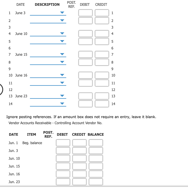 POST.
DATE
DESCRIPTION
DEBIT
CREDIT
REF.
June 3
2
2
3
4
June 10
June 15
8.
10 June 16
10
11
11
12
12
13 June 23
13
14
14
Ignore posting references. If an amount box does not require an entry, leave it blank.
Vendor Accounts Receivable - Controlling Account Vendor No.
POST.
DATE
ITEM
DEBIT CREDIT BALANCE
REF.
Jun. 1
Beg. balance
Jun. 3
Jun. 10
Jun. 15
Jun. 16
Jun. 23
4.
LO
