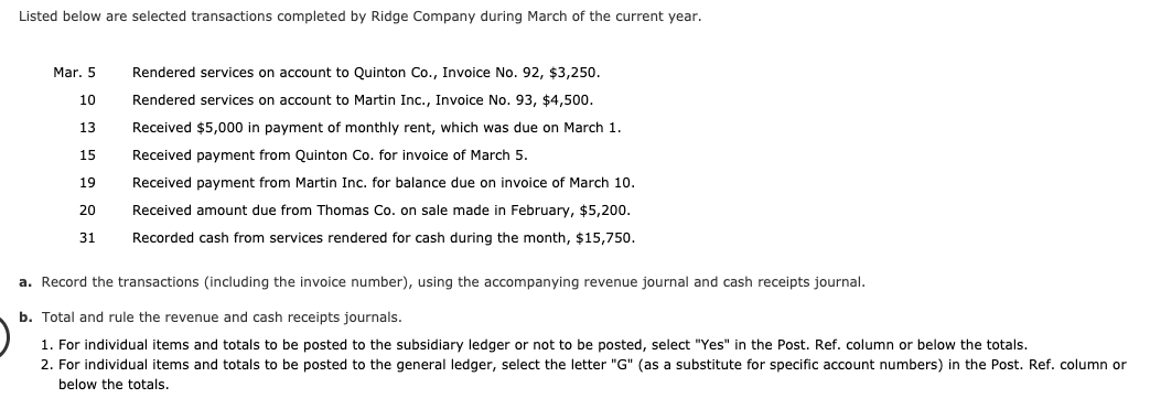 Listed below are selected transactions completed by Ridge Company during March of the current year.
Rendered services on account to Quinton Co.,
Invoice No. 92, $3,250.
Mar. 5
10
Rendered services on account to Martin Inc., Invoice No. 93, $4,500.
Received $5,000 in payment of monthly rent, which was due on March 1.
Received payment from Quinton Co. for invoice of March 5.
13
15
Received payment from Martin Inc. for balance due on invoice of March 10.
19
Received amount due from Thomas Co. on sale made in February, $5,200.
20
Recorded cash from services rendered for cash during the month, $15,750.
31
a. Record the transactions (including the invoice number), using the accompanying revenue journal and cash receipts journal.
b. Total and rule the revenue and cash receipts journals.
For individual items and totals to be posted to the subsidiary ledger or not to be posted, select "Yes" in the Post. Ref. column or below the totals.
2. For individual items and totals to be posted to the general ledger, select the letter "G" (as a substitute for specific account numbers) in the Post. Ref. column or
below the totals.
