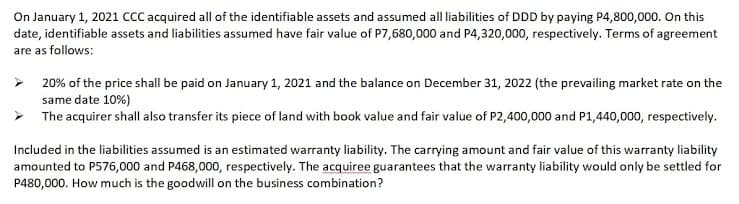 On January 1, 2021 CcC acquired all of the identifiable assets and assumed all liabilities of DDD by paying P4,800,000. On this
date, identifiable assets and liabilities assumed have fair value of P7,680,000 and P4,320,000, respectively. Terms of agreement
are as follows:
> 20% of the price shall be paid on January 1, 2021 and the balance on December 31, 2022 (the prevailing market rate on the
same date 10%)
> The acquirer shall also transfer its piece of land with book value and fair value of P2,400,000 and P1,440,000, respectively.
Included in the liabilities assumed is an estimated warranty liability. The carrying amount and fair value of this warranty liability
amounted to P576,000 and P468,000, respectively. The acquiree guarantees that the warranty liability would only be settled for
P480,000. How much is the goodwill on the business combination?
