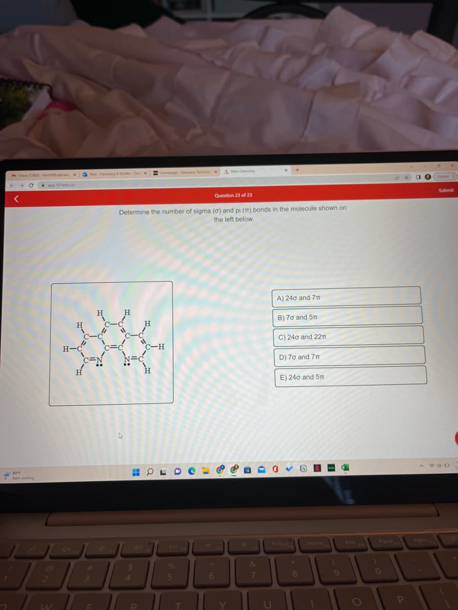 1
M Inbox (1,600) - ftantil@udeledu X
← → → C
<
89°F
Rain coming
app.101edu.co
2
W
H
H-C
Mail-Francesca A Tantillo-Out x
c-c
C=N
H
#
H
3
F
Question 23 of 23
Determine the number of sigma (a) and pi (π) bonds in the molecule shown on
the left below.
4
H
4
4
$
H
R
11
HO
Homepage-Delaware Technical x Aktiv Chemistry
C-H
H
OLDE
%
5
T
X
^
6
8
8
F6
Y
*
&
7
(7
A) 240 and 7T
B) 70 and 5m
U
C) 240 and 22TT
0
D) 70 and 7T
E) 240 and 5TT
PrtScn
FB
*
8
Home
F9
(
9
End o
PgUp
P
Update E
PgDn 12
Submit
AD