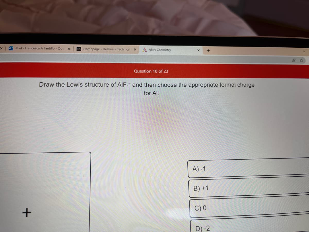 X
o Mail - Francesca A Tantillo - Outl x D2 Homepage - Delaware Technical
+
Aktiv Chemistry
Question 10 of 23
Draw the Lewis structure of AIF4 and then choose the appropriate formal charge
for Al.
A)-1
B) +1
C) 0
D)-2
1
