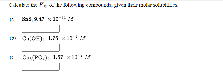 Calculate the Ksp of the following compounds, given their molar solubilities.
(a) SnS, 9.47 × 10-14 M
(b) Cu(OH)2, 1.76 × 10–7 M
(c) Cu3 (PO4)2, 1.67 × 10–8 M
