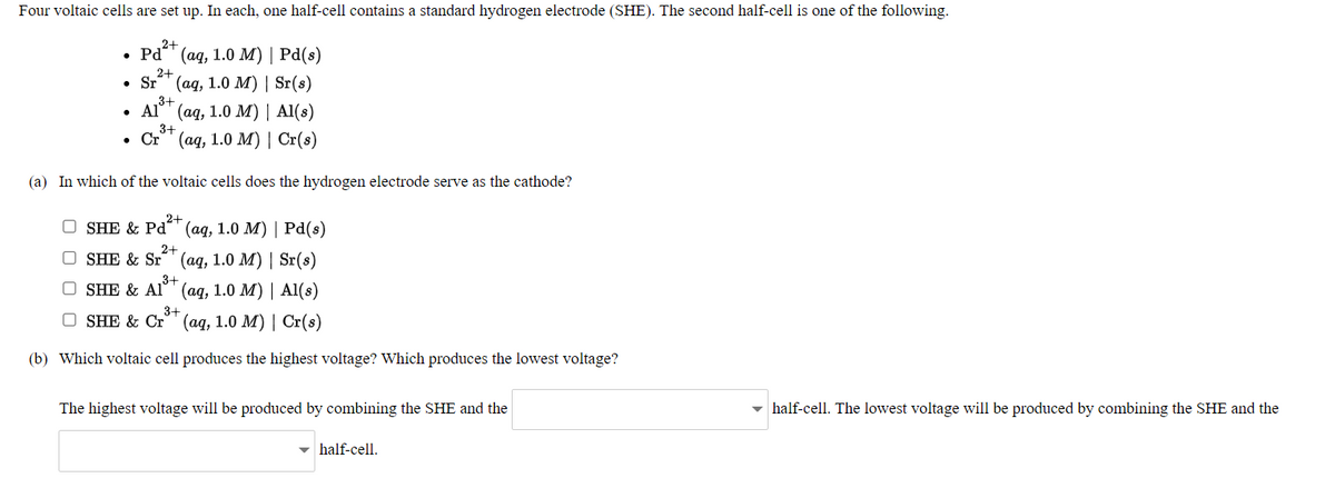 Four voltaic cells are set up. In each, one half-cell contains a standard hydrogen electrode (SHE). The second half-cell is one of the following.
,2+
Pd" (aq, 1.0 M) | Pd(s)
2+
Sr" (ag, 1.0 M) | Sr(s)
3+
Al" (ag, 1.0 M) | Al(s)
3+
. Ст (ад, 1.0 м) | Cr(s)
(a) In which of the voltaic cells does the hydrogen electrode serve as the cathode?
2+
O SHE & Pd´" (aq, 1.0 M) | Pd(s)
2+
O SHE & Sr°' (aq, 1.0 M) | Sr(s)
O SHE & Al°™ (aq, 1.0 M) | Al(s)
3+
O SHE & Cr" (aq, 1.0 M) | Cr(s)
(b) Which voltaic cell produces the highest voltage? Which produces the lowest voltage?
The highest voltage will be produced by combining the SHE and the
half-cell. The lowest voltage will be produced by combining the SHE and the
- half-cell.
