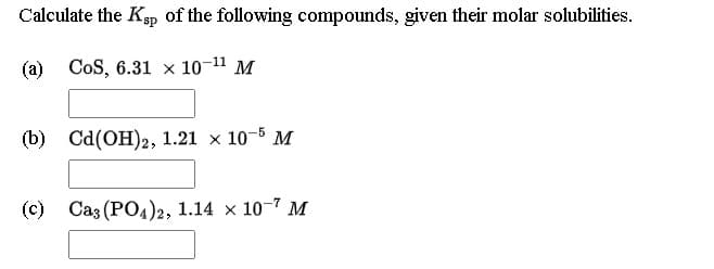 Calculate the Ksp of the following compounds, given their molar solubilities.
(a) CoS, 6.31 × 10-11 M
(b) Cd(OH)2, 1.21 x 10-5 M
(c) Ca3 (PO4)2, 1.14 × 10-7 M
