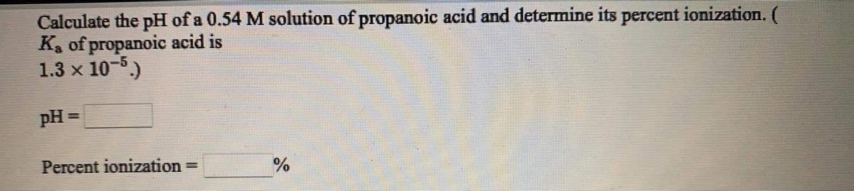 Calculate the pH of a 0.54 M solution of propanoic acid and determine its percent ionization. (
K, of propanoic acid is
1.3 x 10 .)
pH =
Percent ionization
