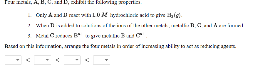 Four metals, A, B, C, and D, exhibit the following properties.
1. Only A and D react with 1.0 M hydrochloric acid to give H2 (g).
2. When D is added to solutions of the ions of the other metals, metallic B, C, and A are formed.
3. Metal C reduces B+ to give metallic B and C"+ .
Based on this information, arrange the four metals in order of increasing ability to act as reducing agents.
