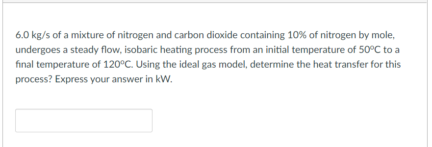6.0 kg/s of a mixture of nitrogen and carbon dioxide containing 10% of nitrogen by mole,
undergoes a steady flow, isobaric heating process from an initial temperature of 50°C to a
final temperature of 120°C. Using the ideal gas model, determine the heat transfer for this
process? Express your answer in kW.