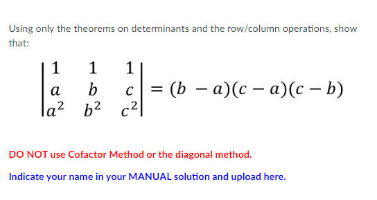 Using only the theorems on determinants and the row/column operations, show
that:
1
1
1
a
b C = (b − a)(c − a)(c - b)
la² b² c²
DO NOT use Cofactor Method or the diagonal method.
Indicate your name in your MANUAL solution and upload here.