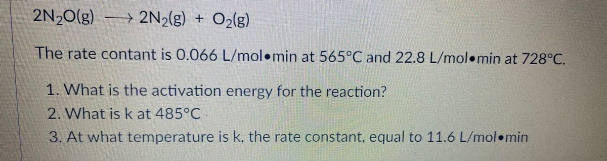 2N,O(g)
→ 2N,(g) + 0,(g)
The rate contant is 0.066 L/mol•min at 565°C and 22.8 L/mol•min at 728°C.
1. What is the activation energy for the reaction?
2. What is k at 485°C
3. At what temperature is k, the rate constant, equal to 11.6 L/mol min
