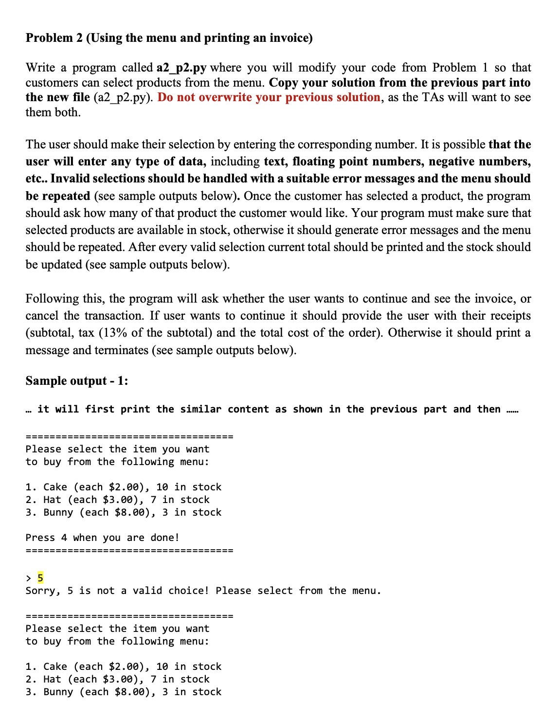 Problem 2 (Using the menu and printing an invoice)
Write a program called a2_p2.py where you will modify your code from Problem 1 so that
customers can select products from the menu. Copy your solution from the previous part into
the new file (a2_p2.py). Do not overwrite your previous solution, as the TAs will want to see
them both.
The user should make their selection by entering the corresponding number. It is possible that the
user will enter any type of data, including text, floating point numbers, negative numbers,
etc.. Invalid selections should be handled with a suitable error messages and the menu should
be repeated (see sample outputs below). Once the customer has selected a product, the program
should ask how many of that product the customer would like. Your program must make sure that
selected products are available in stock, otherwise it should generate error messages and the menu
should be repeated. After every valid selection current total should be printed and the stock should
be updated (see sample outputs below).
Following this, the program will ask whether the user wants to continue and see the invoice, or
cancel the transaction. If user wants to continue it should provide the user with their receipts
(subtotal, tax (13% of the subtotal) and the total cost of the order). Otherwise it should print a
message and terminates (see sample outputs below).
Sample output - 1:
. it will first print the similar content as shown in the previous part and then
==========
:=========
Please select the item you want
to buy from the following menu:
1. Cake (each $2.00), 10 in stock
2. Hat (each $3.00), 7 in stock
3. Bunny (each $8.00), 3 in stock
Press 4 when you are done!
==========
===== ====
> 5
Sorry, 5 is not a valid choice! Please select from the menu.
==========
:=========
Please select the item you want
to buy from the following menu:
1. Cake (each $2.00), 10 in stock
2. Hat (each $3.00), 7 in stock
3. Bunny (each $8.00), 3 in stock
