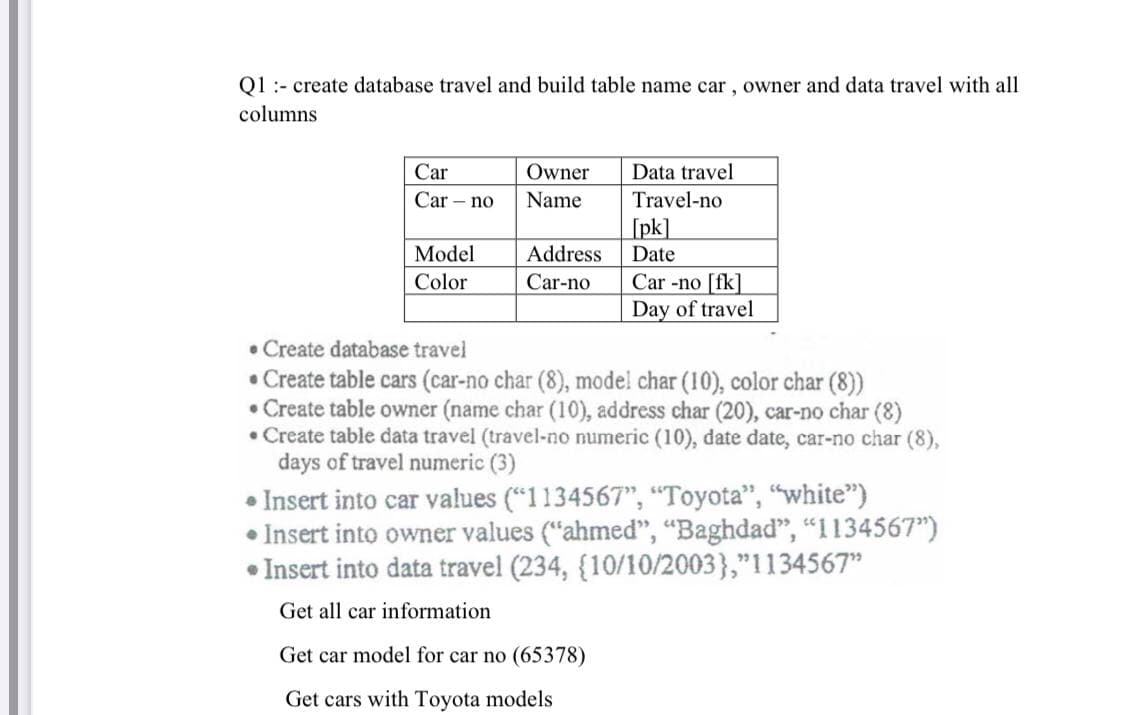 Q1 :- create database travel and build table name car , owner and data travel with all
columns
Car
Owner
Data travel
Car – no
Name
Travel-no
[pk]
Model
Address
Date
Car -no [fk]
Day of travel
Color
Car-no
• Create database travel
• Create table cars (car-no char (8), model char (10), color char (8))
• Create table owner (name char (10), address char (20), car-no char (8)
• Create table data travel (travel-no numeric (10), date date, car-no char (8),
days of travel numeric (3)
• Insert into car values ("1134567", "Toyota", "white")
• Insert into owner values ("ahmed", “Baghdad", “I134567")
• Insert into data travel (234, {10/10/2003},"1134567"
Get all car information
Get car model for car no (65378)
Get cars with Toyota models
