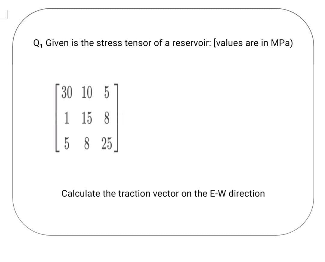 Q, Given is the stress tensor of a reservoir: [values are in MPa)
30 10 5
1
1 15 8
5 8 25
Calculate the traction vector on the E-W direction
