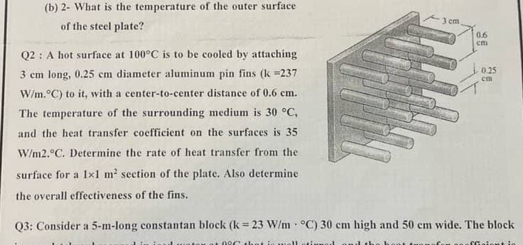 (b) 2- What is the temperature of the outer surface
3 cm
of the steel plate?
0.6
cm
Q2 : A hot surface at 100°C is to be cooled by attaching
0.25
3 cm long, 0.25 cm diameter aluminum pin fins (k =237
cm
W/m.°C) to it, with a center-to-center distance of 0.6 cm.
The temperature of the surrounding medium is 30 °C,
and the heat transfer coefficient on the surfaces is 35
W/m2.°C. Determine the rate of heat transfer from the
surface for a 1x1 m2 section of the plate. Also determine
the overall effectiveness of the fins.
Q3: Consider a 5-m-long constantan block (k 23 W/m °C) 30 cm high and 50 cm wide. The block
tou ot 09C that i
ffiaiont

