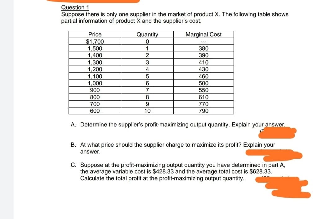 Question 1
Suppose there is only one supplier in the market of product X. The following table shows
partial information of product X and the supplier's cost.
Marginal Cost
Price
Quantity
$1,700
1,500
1,400
1,300
1,200
1,100
1,000
0
1
380
2
390
3
410
430
5
460
6
500
900
7
550
800
610
8
700
9
770
600
10
790
A. Determine the supplier's profit-maximizing output quantity. Explain your answer.
B. At what price should the supplier charge to maximize its profit? Explain your
answer.
C. Suppose at the profit-maximizing output quantity you have determined in part A,
the average variable cost is $428.33 and the average total cost is $628.33.
Calculate the total profit at the profit-maximizing output quantity
