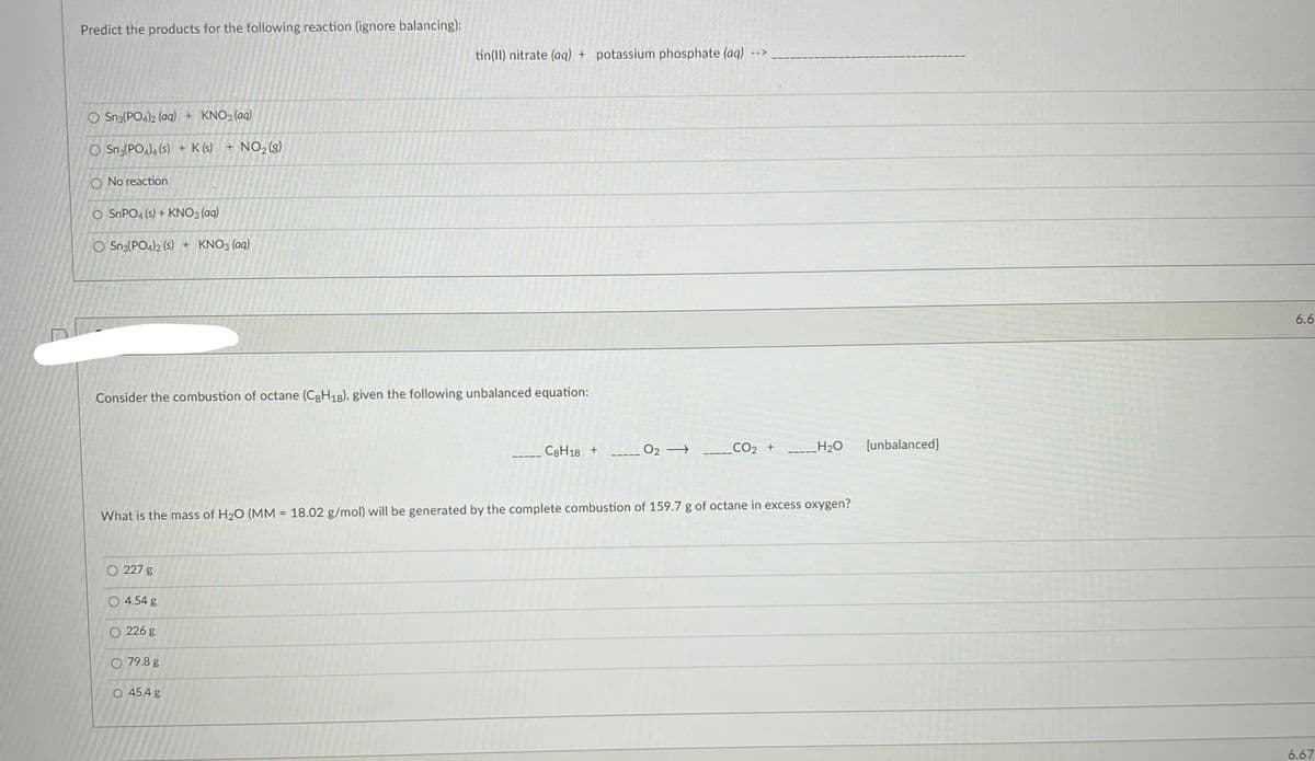Predict the products for the following reaction (ignore balancing):
O Sn3(PO4)2 (aq) + KNO3(aq)
O Sn3(PO4)4 (s) + K (s) + NO₂(g)
O No reaction
O SnPO4 (s) + KNO3(aq)
O Sn3(PO4)2 (s) + KNO3(aq)
Consider the combustion of octane (C8H18), given the following unbalanced equation:
O 227 g
tin(II) nitrate (aq) + potassium phosphate (aq)
O 4.54 g
O 226 g
O 79.8 g
O 45.4 g
C8H18 +
O2 →
What is the mass of H₂O (MM = 18.02 g/mol) will be generated by the complete combustion of 159.7 g of octane in excess oxygen?
CO₂ +
H₂O [unbalanced]
6.6
6.67