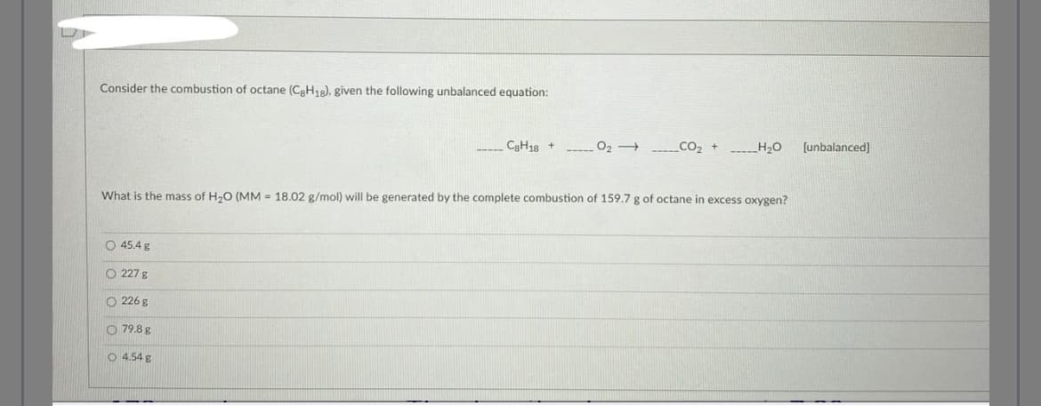 Consider the combustion of octane (CgH18), given the following unbalanced equation:
O 45.4 g
What is the mass of H₂O (MM 18.02 g/mol) will be generated by the complete combustion of 159.7 g of octane in excess oxygen?
O 227 g
226 g
79.8 g
C8H18 +
O 4.54 g
__CO₂ + ______H₂O
[unbalanced]