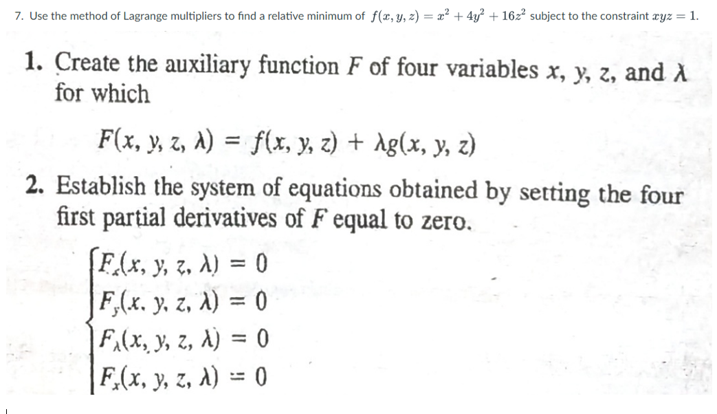 7. Use the method of Lagrange multipliers to find a relative minimum of f(x, y, z) = x² + 4y? + 16z² subject to the constraint cyz = 1.
1. Create the auxiliary function F of four variables x, y, z, and A
for which
F(x, y, z, a) = f(x, y, z) + Ag(x, y, z)
2. Establish the system of equations obtained by setting the four
first partial derivatives of F equal to zero.
F.(x, y, z. A) = 0
F,(x. y, z, A) = 0
|F(x, y, z, A) = 0
|F.(x, y, z, A) = 0
